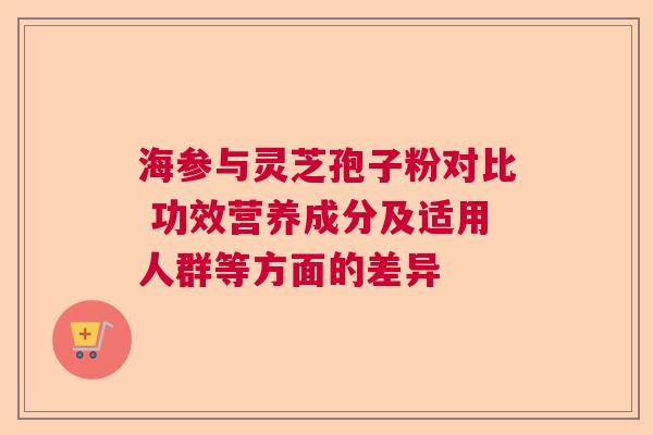 海参与灵芝孢子粉对比 功效营养成分及适用人群等方面的差异 海参与灵芝孢子粉对比 功效营养成分及适用人群等方面的差异