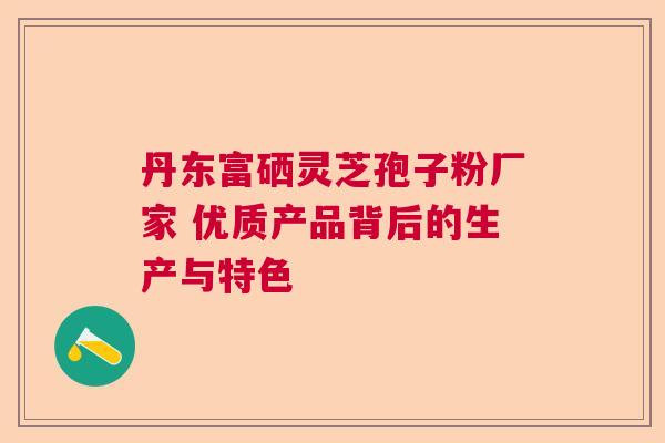 丹东富硒灵芝孢子粉厂家 优质产品背后的生产与特色 丹东富硒灵芝孢子粉厂家 优质产品背后的生产与特色