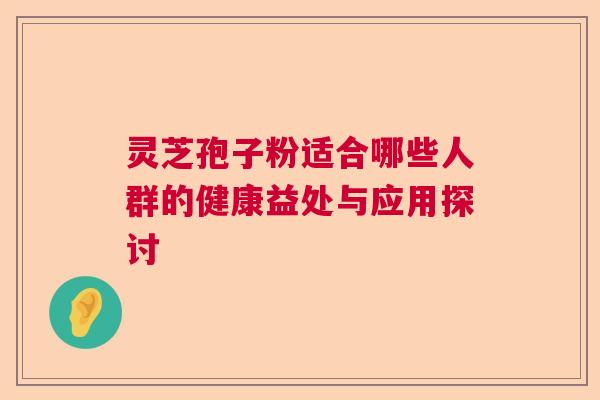 灵芝孢子粉适合哪些人群的健康益处与应用探讨 灵芝孢子粉适合哪些人群的健康益处与应用探讨