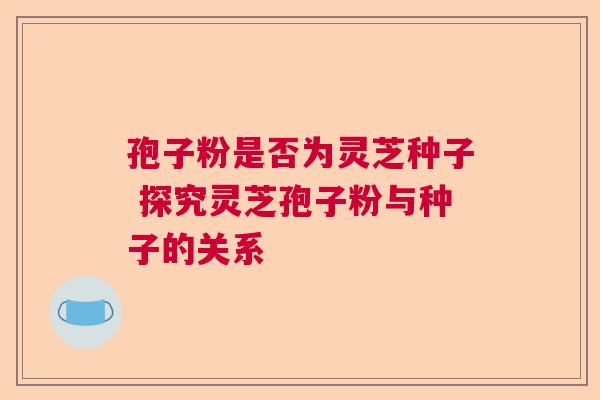 孢子粉是否为灵芝种子 探究灵芝孢子粉与种子的关系 孢子粉是否为灵芝种子 探究灵芝孢子粉与种子的关系