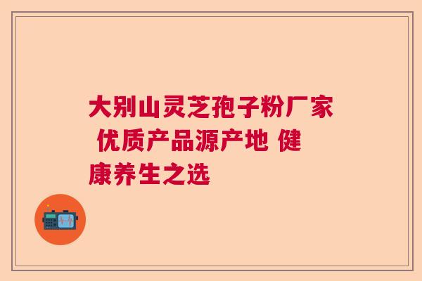 大别山灵芝孢子粉厂家 优质产品源产地 健康养生之选 大别山灵芝孢子粉厂家 优质产品源产地 健康养生之选