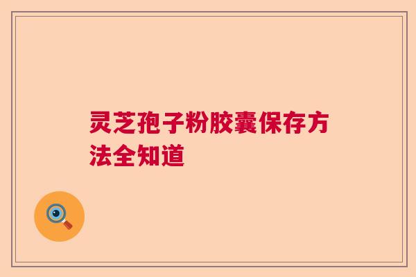 灵芝孢子粉胶囊保存方法全知道 灵芝孢子粉胶囊保存方法全知道