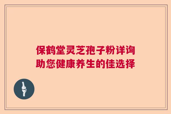 保鹤堂灵芝孢子粉详询助您健康养生的佳选择 保鹤堂灵芝孢子粉详询助您健康养生的佳选择