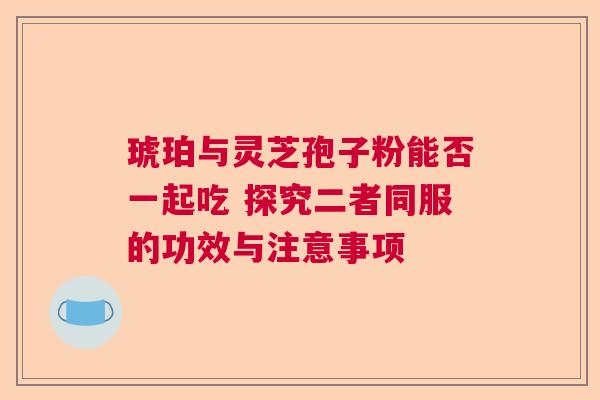 琥珀与灵芝孢子粉能否一起吃 探究二者同服的功效与注意事项 琥珀与灵芝孢子粉能否一起吃 探究二者同服的功效与注意事项