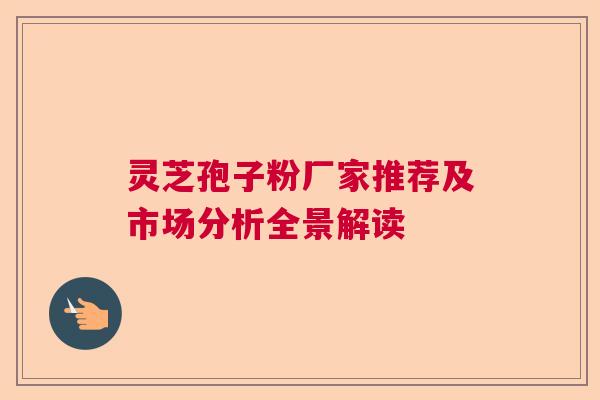 灵芝孢子粉厂家推荐及市场分析全景解读 灵芝孢子粉厂家推荐及市场分析全景解读
