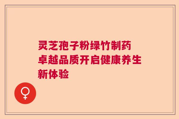 灵芝孢子粉绿竹制药 卓越品质开启健康养生新体验 灵芝孢子粉绿竹制药 卓越品质开启健康养生新体验