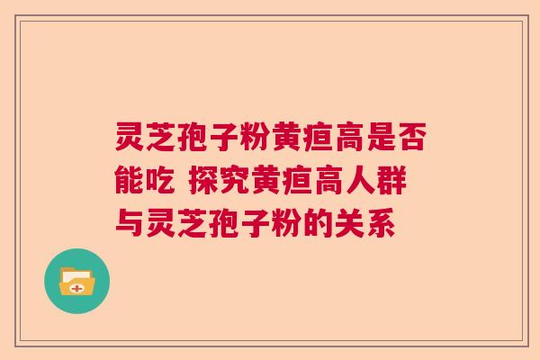 灵芝孢子粉黄疸高是否能吃 探究黄疸高人群与灵芝孢子粉的关系 灵芝孢子粉黄疸高是否能吃 探究黄疸高人群与灵芝孢子粉的关系