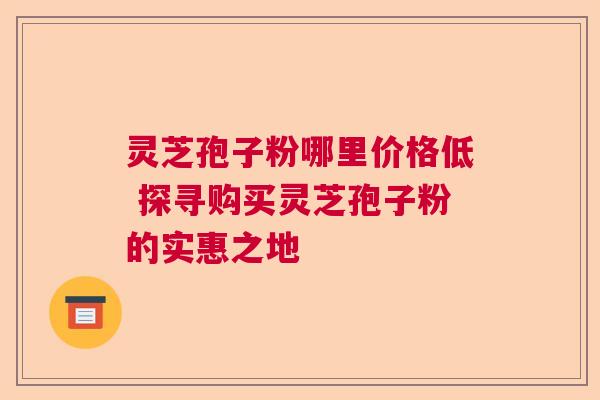 灵芝孢子粉哪里价格低 探寻购买灵芝孢子粉的实惠之地 灵芝孢子粉哪里价格低 探寻购买灵芝孢子粉的实惠之地