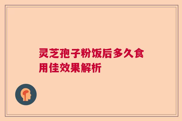 灵芝孢子粉饭后多久食用佳效果解析 灵芝孢子粉饭后多久食用佳效果解析