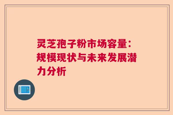 灵芝孢子粉市场容量:规模现状与未来发展潜力分析 灵芝孢子粉市场容量:规模现状与未来发展潜力分析