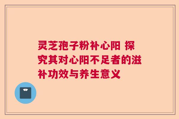 灵芝孢子粉补心阳 探究其对心阳不足者的滋补功效与养生意义 灵芝孢子粉补心阳 探究其对心阳不足者的滋补功效与养生意义