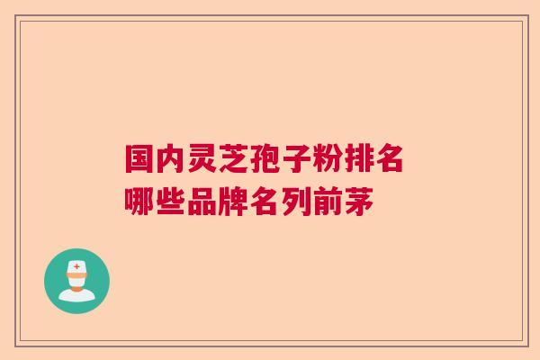 国内灵芝孢子粉排名 哪些品牌名列前茅 国内灵芝孢子粉排名 哪些品牌名列前茅