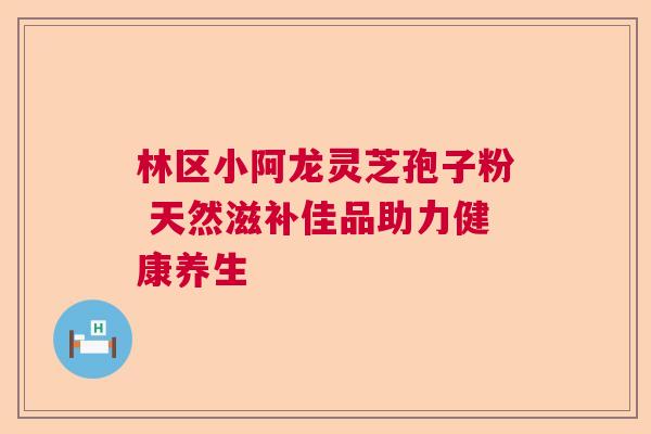 林区小阿龙灵芝孢子粉 天然滋补佳品助力健康养生 林区小阿龙灵芝孢子粉 天然滋补佳品助力健康养生