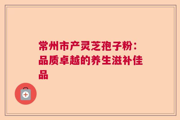 常州市产灵芝孢子粉:品质卓越的养生滋补佳品 常州市产灵芝孢子粉:品质卓越的养生滋补佳品