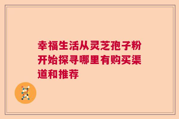 幸福生活从灵芝孢子粉开始探寻哪里有购买渠道和推荐 幸福生活从灵芝孢子粉开始探寻哪里有购买渠道和推荐