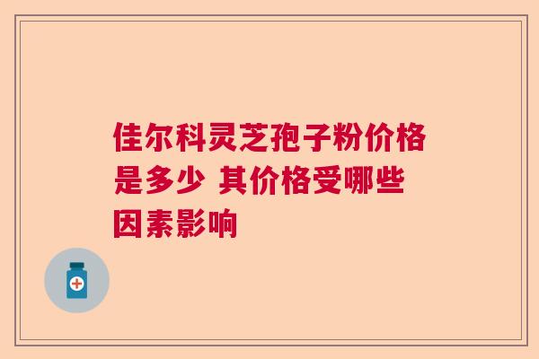 佳尔科灵芝孢子粉价格是多少 其价格受哪些因素影响 佳尔科灵芝孢子粉价格是多少 其价格受哪些因素影响