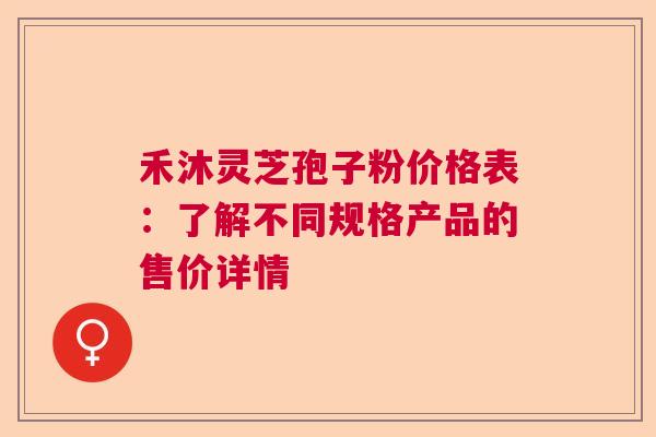 禾沐灵芝孢子粉价格表:了解不同规格产品的售价详情 禾沐灵芝孢子粉价格表:了解不同规格产品的售价详情