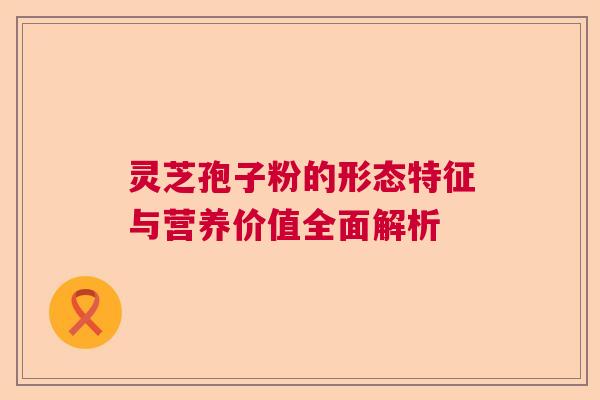灵芝孢子粉的形态特征与营养价值全面解析 灵芝孢子粉的形态特征与营养价值全面解析