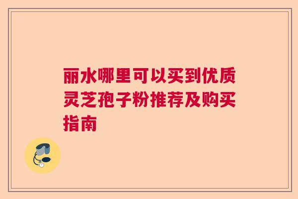 丽水哪里可以买到优质灵芝孢子粉推荐及购买指南 丽水哪里可以买到优质灵芝孢子粉推荐及购买指南