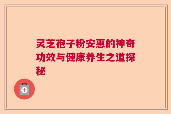 灵芝孢子粉安惠的神奇功效与健康养生之道探秘 灵芝孢子粉安惠的神奇功效与健康养生之道探秘