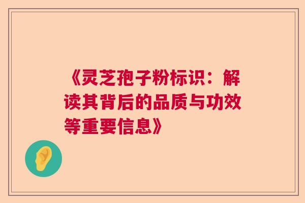 《灵芝孢子粉标识:解读其背后的品质与功效等重要信息》 《灵芝孢子粉标识:解读其背后的品质与功效等重要信息》