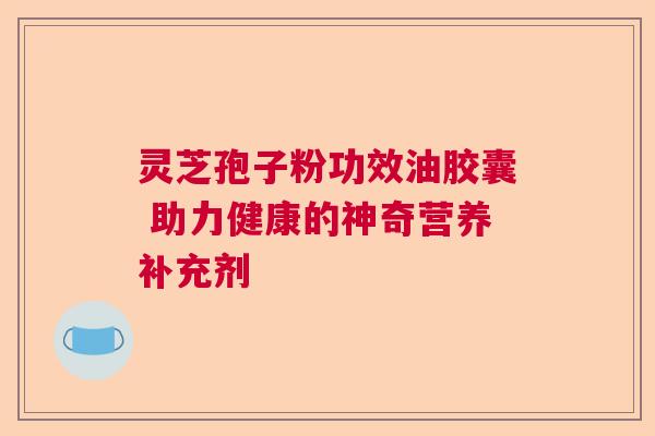 灵芝孢子粉功效油胶囊 助力健康的神奇营养补充剂 灵芝孢子粉功效油胶囊 助力健康的神奇营养补充剂