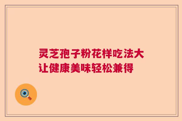 灵芝孢子粉花样吃法大让健康美味轻松兼得 灵芝孢子粉花样吃法大让健康美味轻松兼得