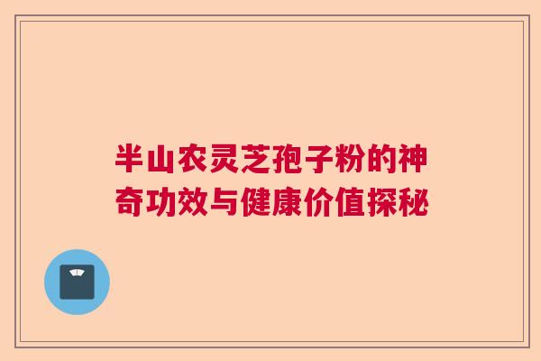 半山农灵芝孢子粉的神奇功效与健康价值探秘 半山农灵芝孢子粉的神奇功效与健康价值探秘