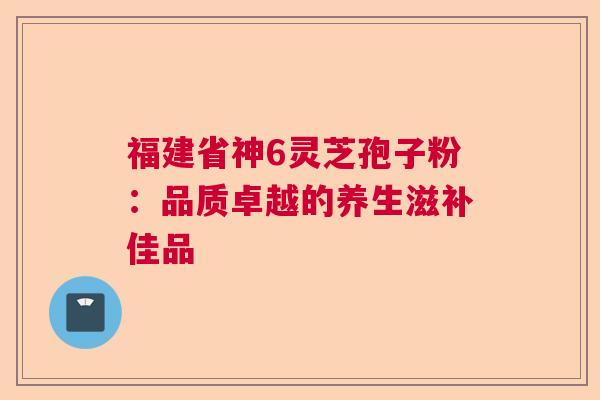 福建省神6灵芝孢子粉:品质卓越的养生滋补佳品 福建省神6灵芝孢子粉:品质卓越的养生滋补佳品