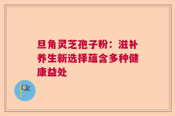 旦角灵芝孢子粉:滋补养生新选择蕴含多种健康益处 旦角灵芝孢子粉:滋补养生新选择蕴含多种健康益处