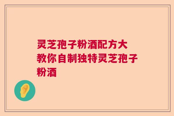 灵芝孢子粉酒配方大 教你自制独特灵芝孢子粉酒 灵芝孢子粉酒配方大 教你自制独特灵芝孢子粉酒