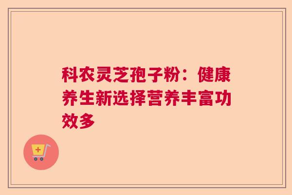 科农灵芝孢子粉:健康养生新选择营养丰富功效多 科农灵芝孢子粉:健康养生新选择营养丰富功效多