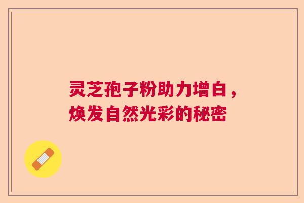 灵芝孢子粉助力增白,焕发自然光彩的秘密 灵芝孢子粉助力增白,焕发自然光彩的秘密