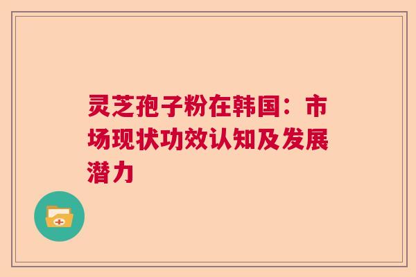 灵芝孢子粉在韩国:市场现状功效认知及发展潜力 灵芝孢子粉在韩国:市场现状功效认知及发展潜力
