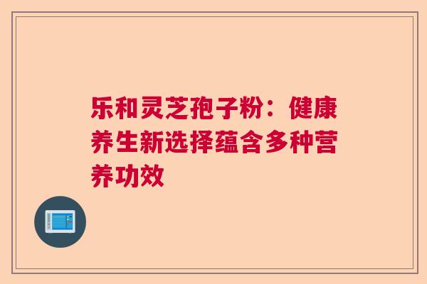 乐和灵芝孢子粉:健康养生新选择蕴含多种营养功效 乐和灵芝孢子粉:健康养生新选择蕴含多种营养功效
