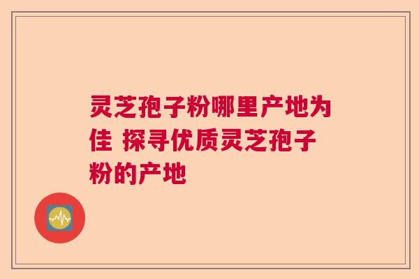 灵芝孢子粉哪里产地为佳 探寻优质灵芝孢子粉的产地 灵芝孢子粉哪里产地为佳 探寻优质灵芝孢子粉的产地