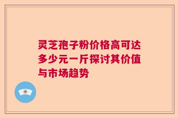 灵芝孢子粉价格高可达多少元一斤探讨其价值与市场趋势 灵芝孢子粉价格高可达多少元一斤探讨其价值与市场趋势