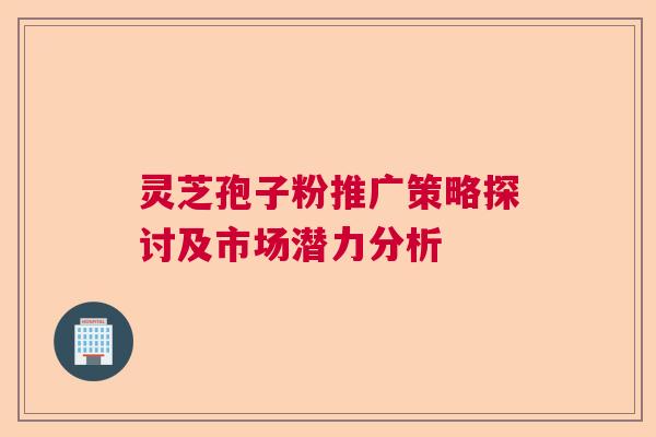 灵芝孢子粉推广策略探讨及市场潜力分析 灵芝孢子粉推广策略探讨及市场潜力分析