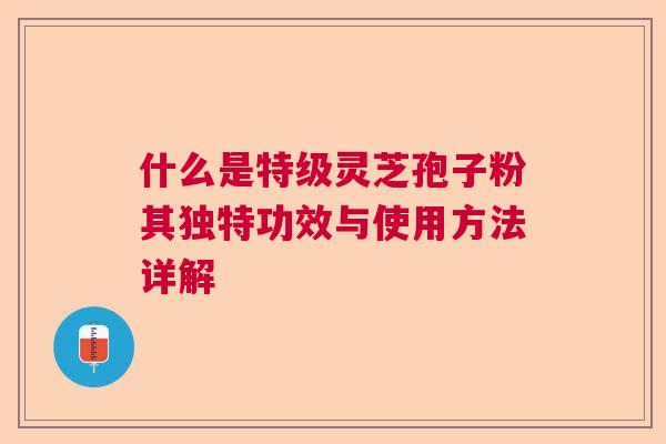 什么是特级灵芝孢子粉其独特功效与使用方法详解 什么是特级灵芝孢子粉其独特功效与使用方法详解