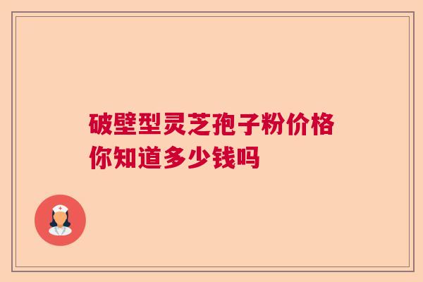 破壁型灵芝孢子粉价格你知道多少钱吗 破壁型灵芝孢子粉价格你知道多少钱吗