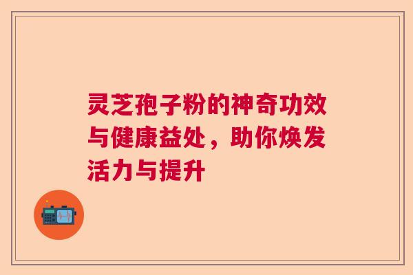 灵芝孢子粉的神奇功效与健康益处,助你焕发活力与提升 灵芝孢子粉的神奇功效与健康益处,助你焕发活力与提升