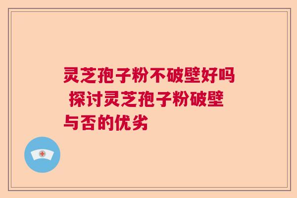 灵芝孢子粉不破壁好吗 探讨灵芝孢子粉破壁与否的优劣 灵芝孢子粉不破壁好吗 探讨灵芝孢子粉破壁与否的优劣