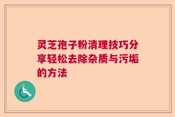 灵芝孢子粉清理技巧分享轻松去除杂质与污垢的方法