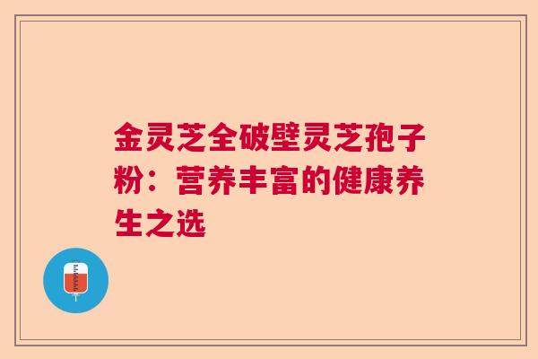 金灵芝全破壁灵芝孢子粉:营养丰富的健康养生之选 金灵芝全破壁灵芝孢子粉:营养丰富的健康养生之选