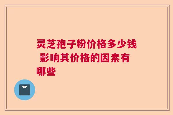 灵芝孢子粉价格多少钱 影响其价格的因素有哪些 灵芝孢子粉价格多少钱 影响其价格的因素有哪些
