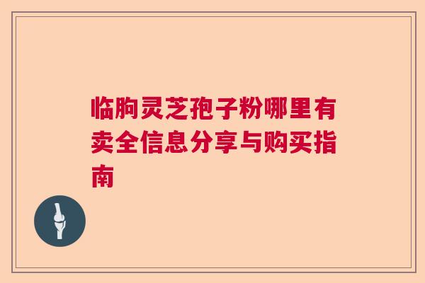 临朐灵芝孢子粉哪里有卖全信息分享与购买指南 临朐灵芝孢子粉哪里有卖全信息分享与购买指南