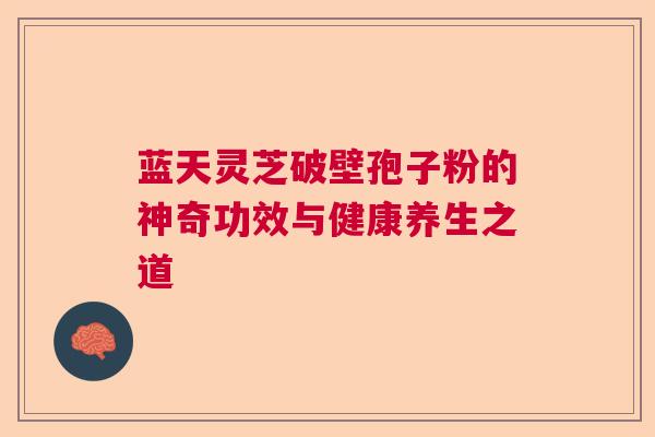 蓝天灵芝破壁孢子粉的神奇功效与健康养生之道 蓝天灵芝破壁孢子粉的神奇功效与健康养生之道
