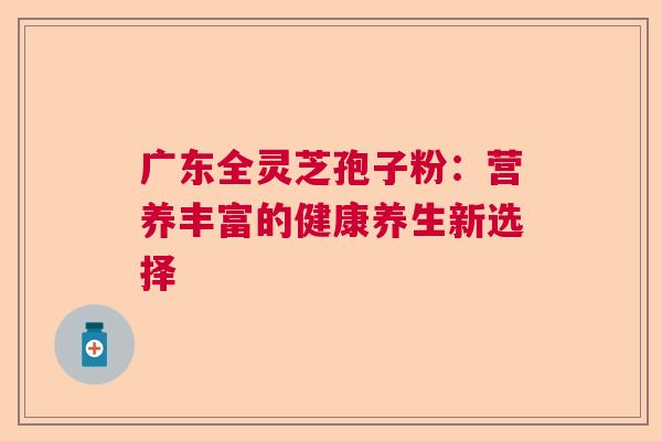 广东全灵芝孢子粉:营养丰富的健康养生新选择 广东全灵芝孢子粉:营养丰富的健康养生新选择