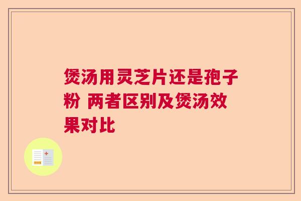 煲汤用灵芝片还是孢子粉 两者区别及煲汤效果对比 煲汤用灵芝片还是孢子粉 两者区别及煲汤效果对比