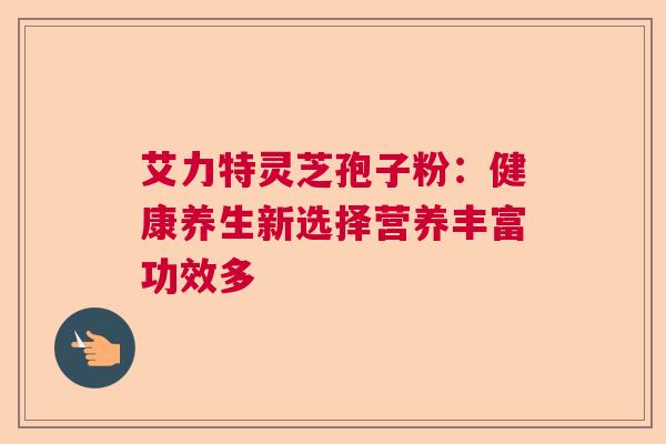 艾力特灵芝孢子粉:健康养生新选择营养丰富功效多 艾力特灵芝孢子粉:健康养生新选择营养丰富功效多